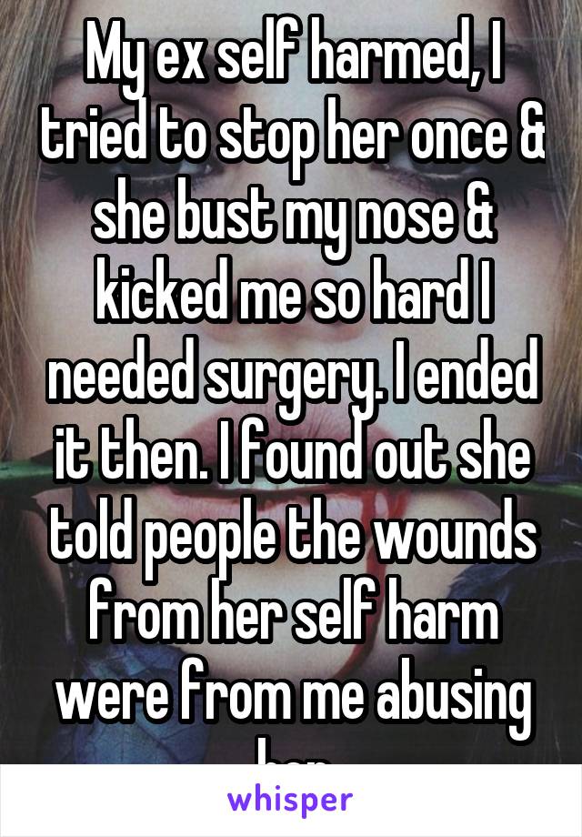 My ex self harmed, I tried to stop her once & she bust my nose & kicked me so hard I needed surgery. I ended it then. I found out she told people the wounds from her self harm were from me abusing her