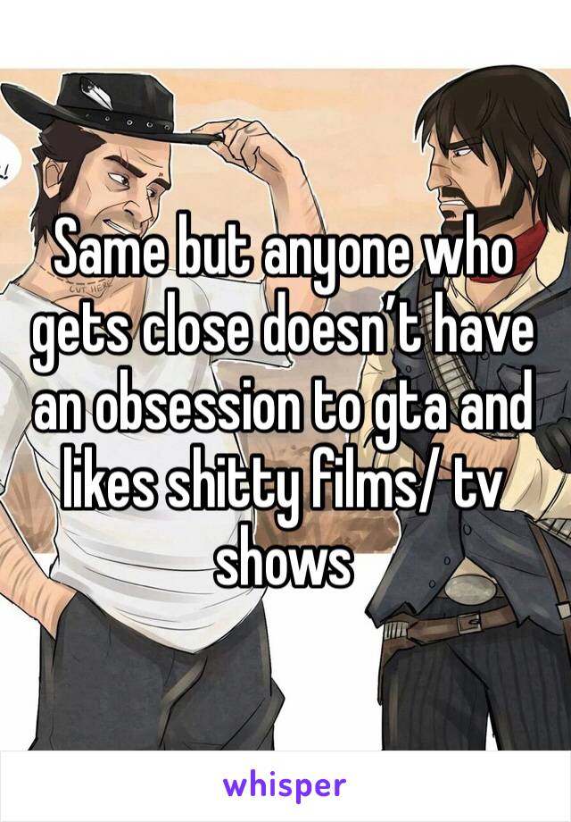 Same but anyone who gets close doesn’t have an obsession to gta and likes shitty films/ tv shows