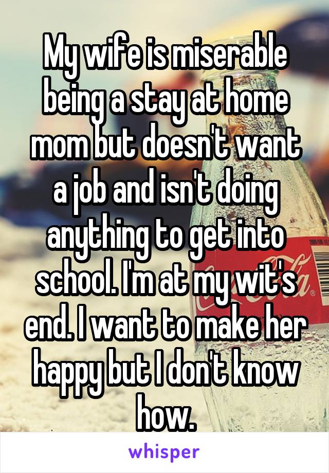 My wife is miserable being a stay at home mom but doesn't want a job and isn't doing anything to get into school. I'm at my wit's end. I want to make her happy but I don't know how.