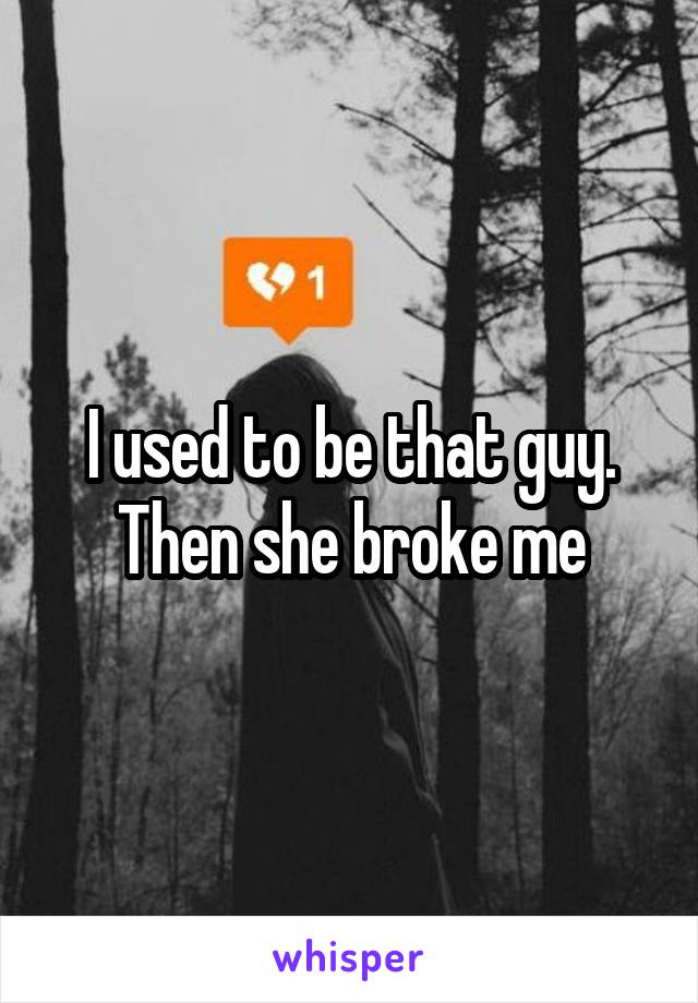 I used to be that guy. Then she broke me