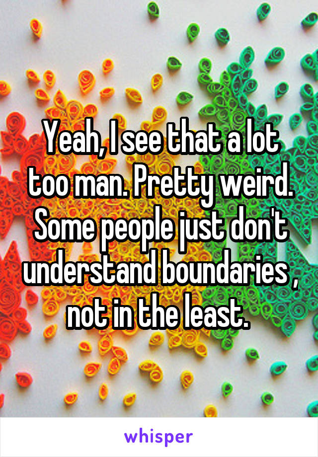 Yeah, I see that a lot too man. Pretty weird. Some people just don't understand boundaries , not in the least. 