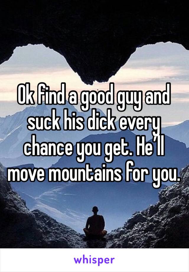 Ok find a good guy and suck his dick every chance you get. He’ll move mountains for you. 