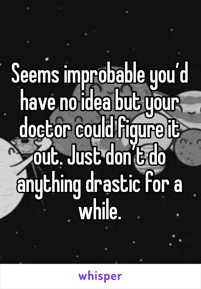 Seems improbable you’d have no idea but your doctor could figure it out. Just don’t do anything drastic for a while. 
