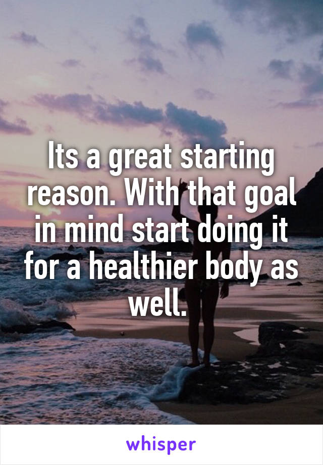 Its a great starting reason. With that goal in mind start doing it for a healthier body as well. 