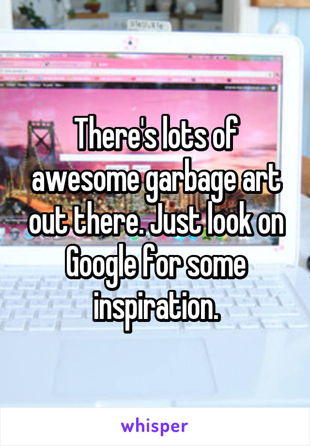 There's lots of awesome garbage art out there. Just look on Google for some inspiration.
