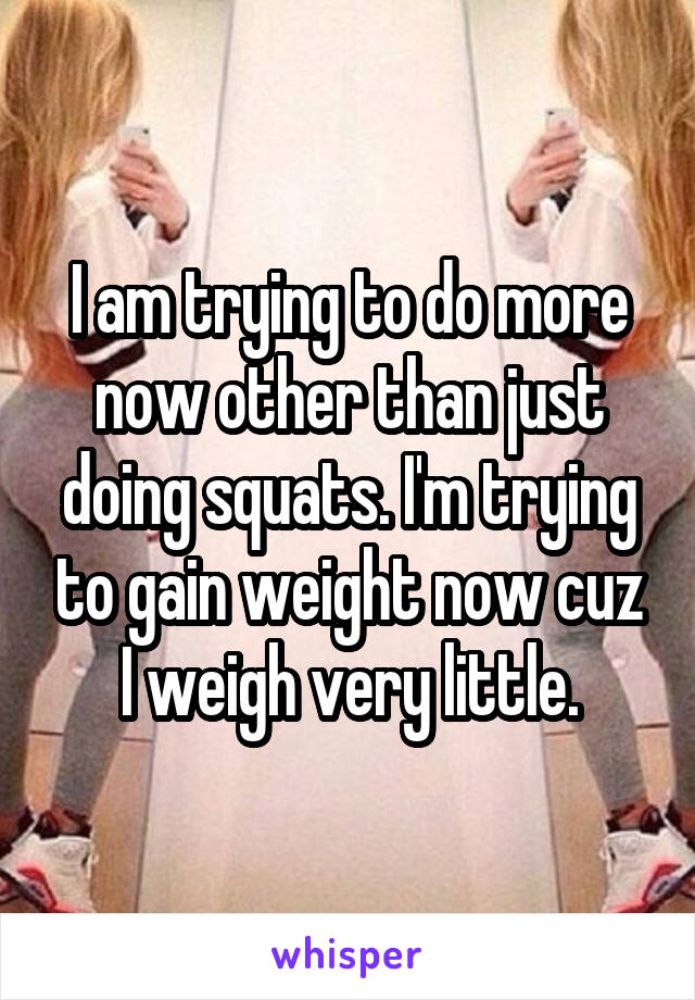 I am trying to do more now other than just doing squats. I'm trying to gain weight now cuz I weigh very little.