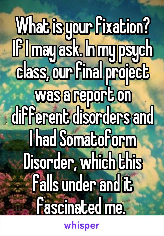 What is your fixation? If I may ask. In my psych class, our final project was a report on different disorders and I had Somatoform Disorder, which this falls under and it fascinated me. 