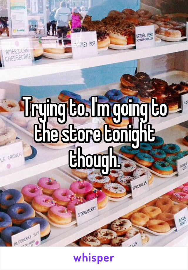 Trying to. I'm going to the store tonight though.