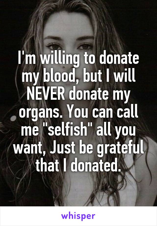 I'm willing to donate my blood, but I will NEVER donate my organs. You can call me "selfish" all you want, Just be grateful that I donated.