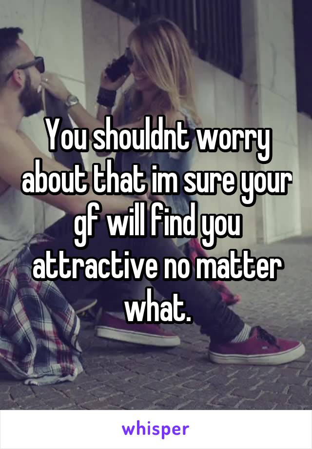 You shouldnt worry about that im sure your gf will find you attractive no matter what.