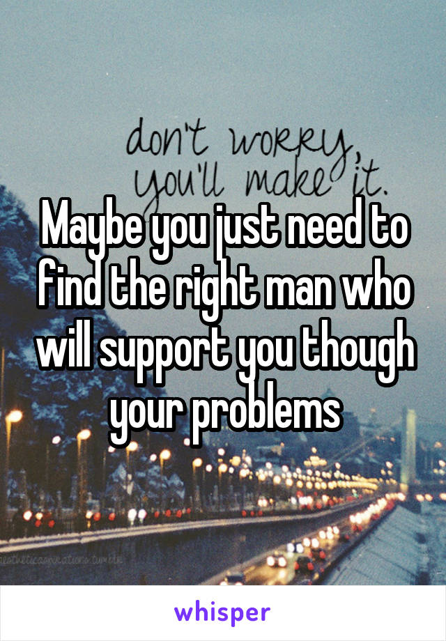 Maybe you just need to find the right man who will support you though your problems