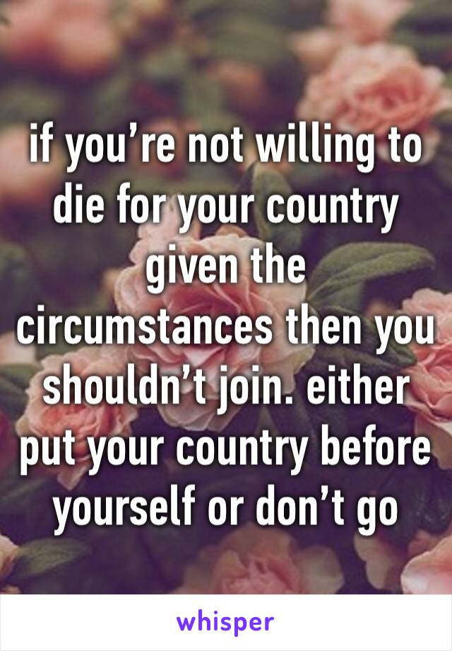 if you’re not willing to die for your country given the circumstances then you shouldn’t join. either put your country before yourself or don’t go
