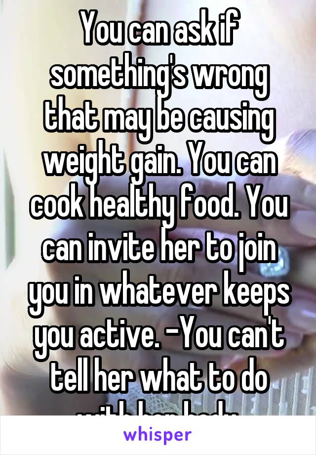 You can ask if something's wrong that may be causing weight gain. You can cook healthy food. You can invite her to join you in whatever keeps you active. -You can't tell her what to do with her body.
