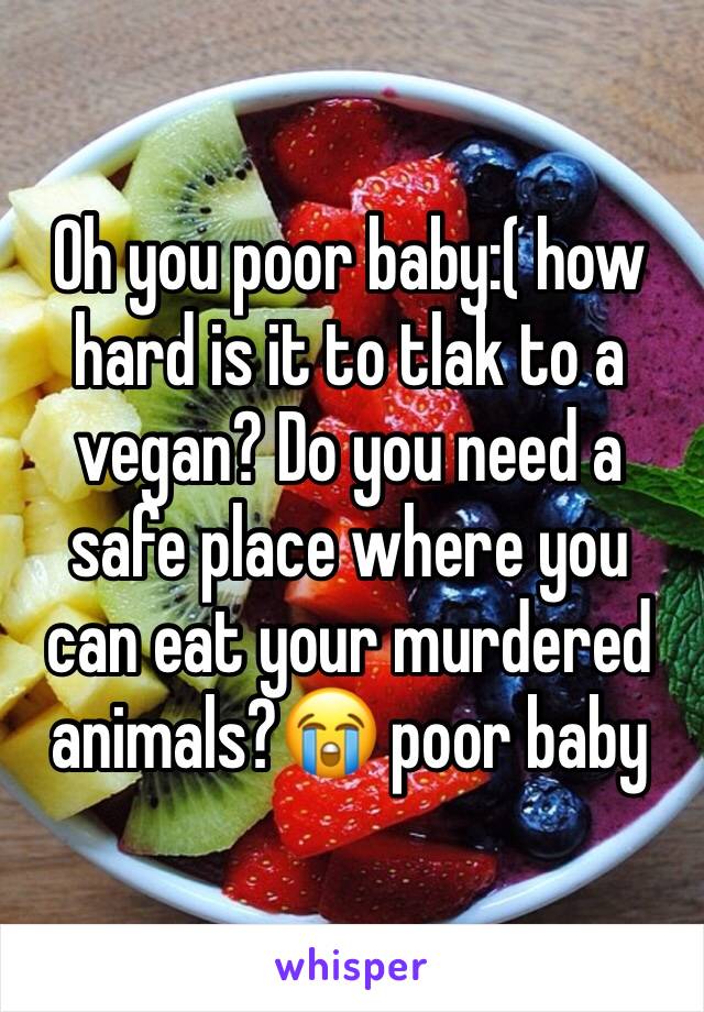Oh you poor baby:( how hard is it to tlak to a vegan? Do you need a safe place where you can eat your murdered animals?😭 poor baby
