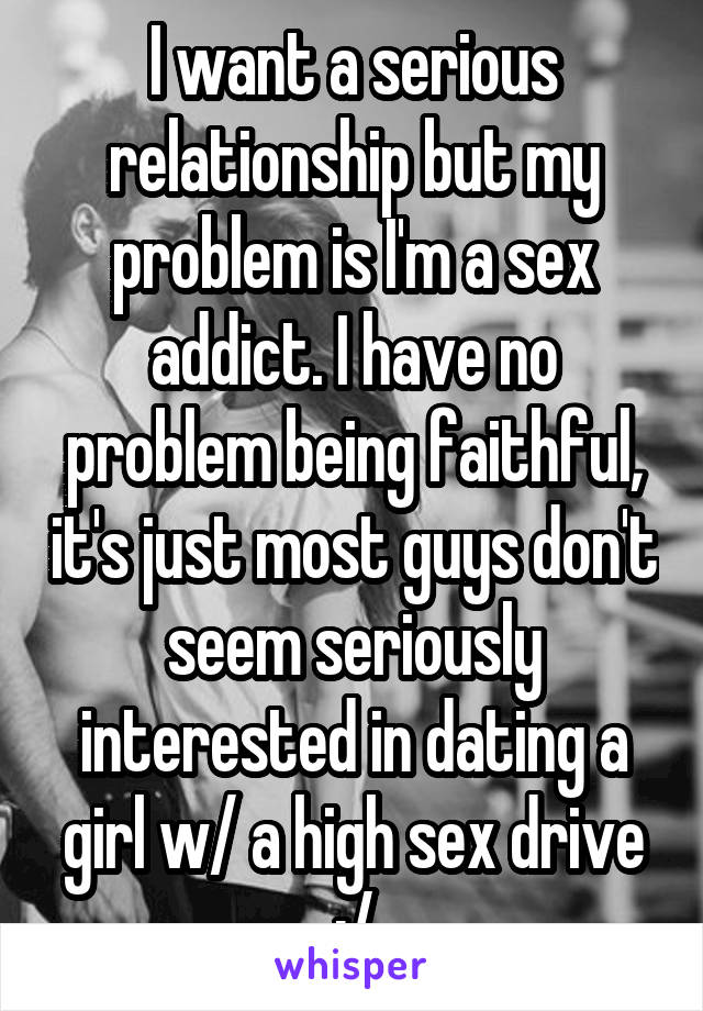 I want a serious relationship but my problem is I'm a sex addict. I have no problem being faithful, it's just most guys don't seem seriously interested in dating a girl w/ a high sex drive :/