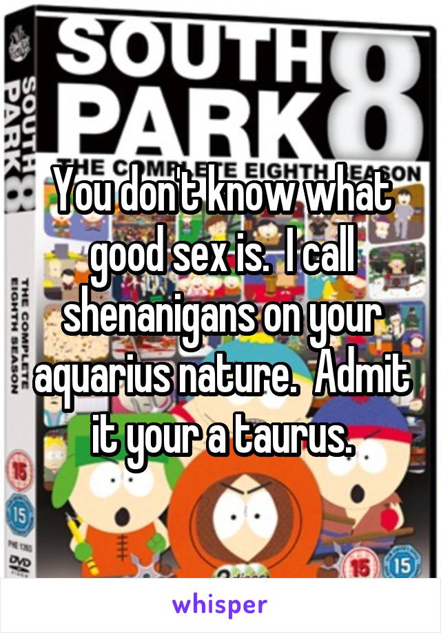 You don't know what good sex is.  I call shenanigans on your aquarius nature.  Admit it your a taurus.