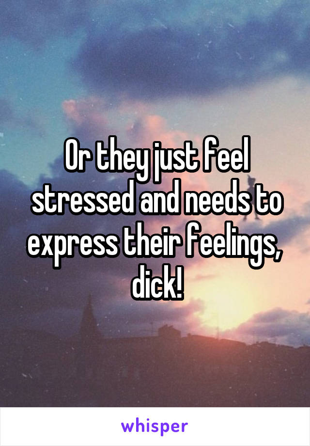 Or they just feel stressed and needs to express their feelings,  dick!
