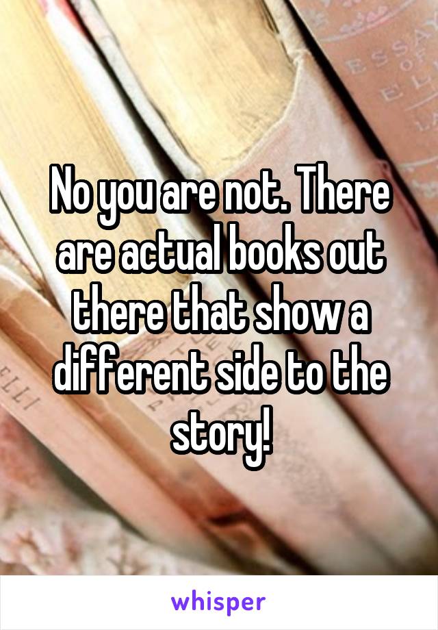 No you are not. There are actual books out there that show a different side to the story!