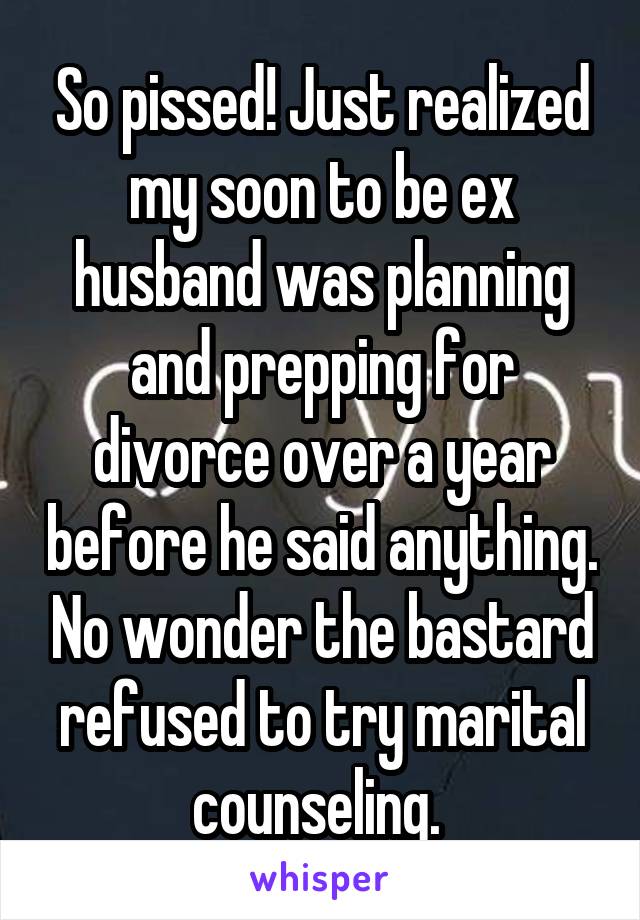 So pissed! Just realized my soon to be ex husband was planning and prepping for divorce over a year before he said anything. No wonder the bastard refused to try marital counseling. 