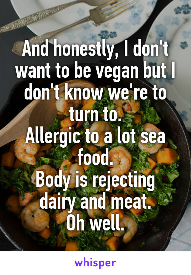 And honestly, I don't want to be vegan but I don't know we're to turn to.
Allergic to a lot sea food.
Body is rejecting dairy and meat.
Oh well.