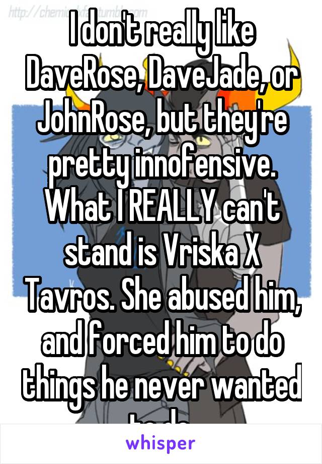I don't really like DaveRose, DaveJade, or JohnRose, but they're pretty innofensive.
What I REALLY can't stand is Vriska X Tavros. She abused him, and forced him to do things he never wanted to do.