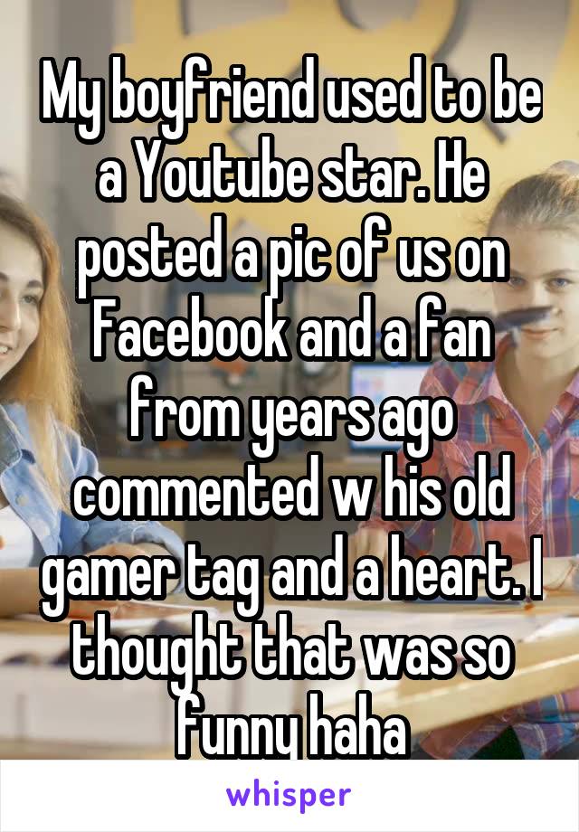 My boyfriend used to be a Youtube star. He posted a pic of us on Facebook and a fan from years ago commented w his old gamer tag and a heart. I thought that was so funny haha