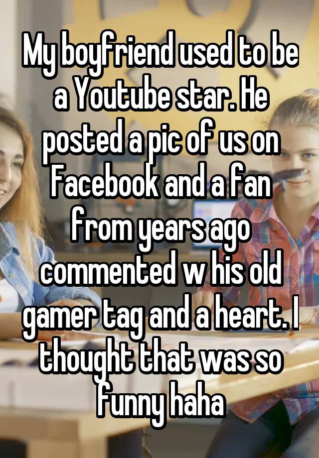 My boyfriend used to be a Youtube star. He posted a pic of us on Facebook and a fan from years ago commented w his old gamer tag and a heart. I thought that was so funny haha