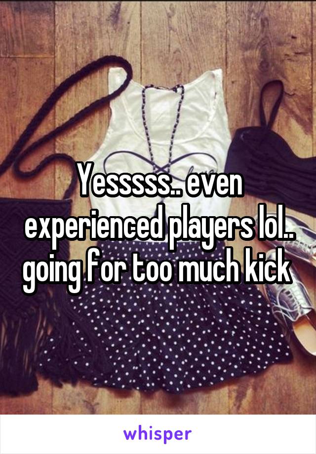 Yesssss.. even experienced players lol.. going for too much kick 