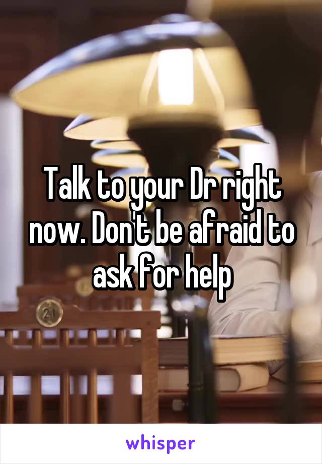 Talk to your Dr right now. Don't be afraid to ask for help