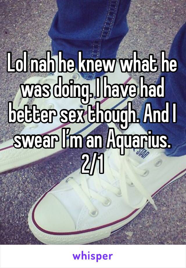 Lol nah he knew what he was doing. I have had better sex though. And I swear I’m an Aquarius. 2/1