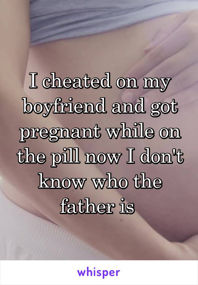 I cheated on my boyfriend and got pregnant while on the pill now I don't know who the father is 