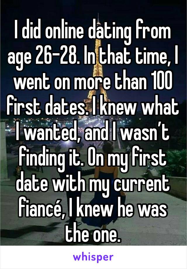 I did online dating from age 26-28. In that time, I went on more than 100 first dates. I knew what I wanted, and I wasn’t finding it. On my first date with my current fiancé, I knew he was the one. 