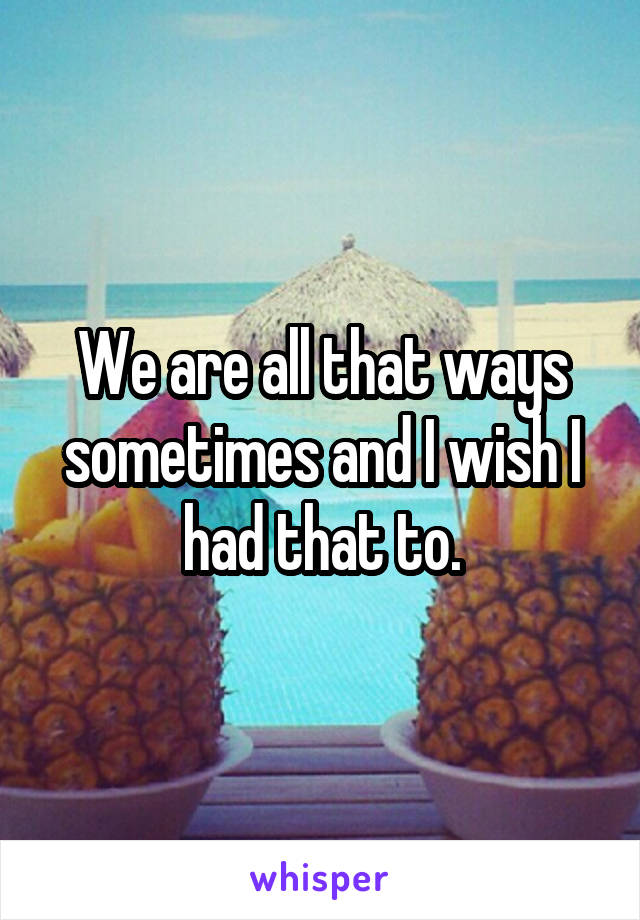 We are all that ways sometimes and I wish I had that to.