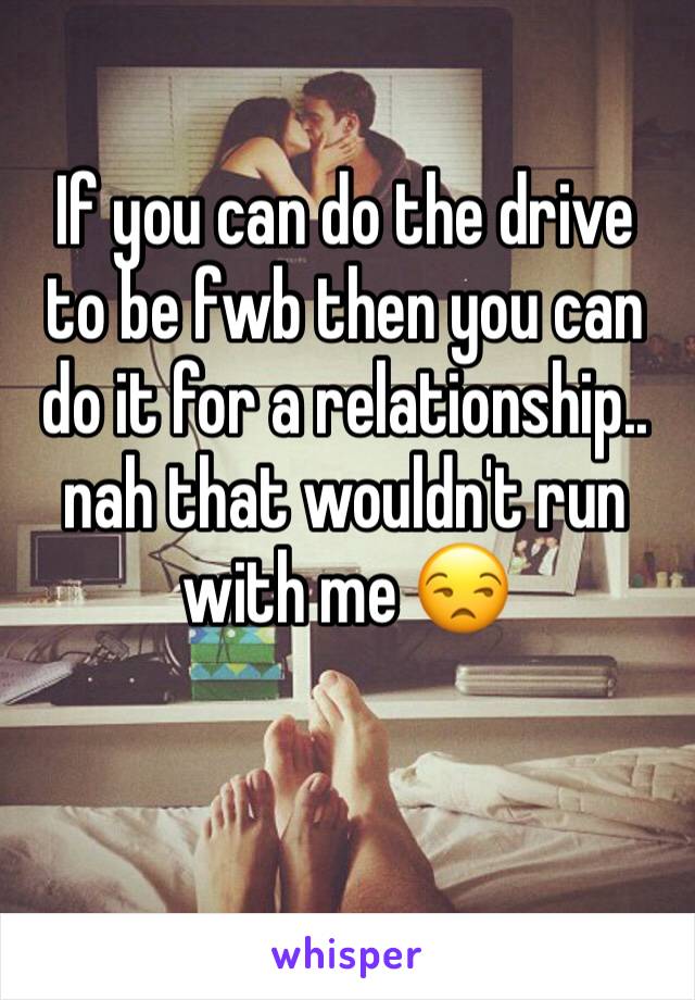If you can do the drive to be fwb then you can do it for a relationship.. nah that wouldn't run with me 😒