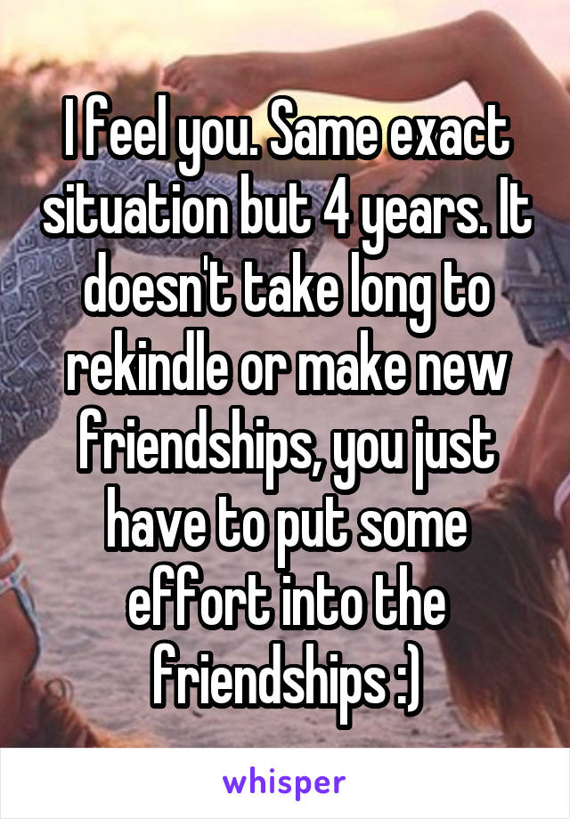 I feel you. Same exact situation but 4 years. It doesn't take long to rekindle or make new friendships, you just have to put some effort into the friendships :)