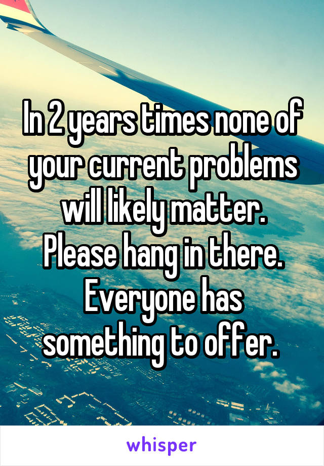 In 2 years times none of your current problems will likely matter. Please hang in there. Everyone has something to offer. 