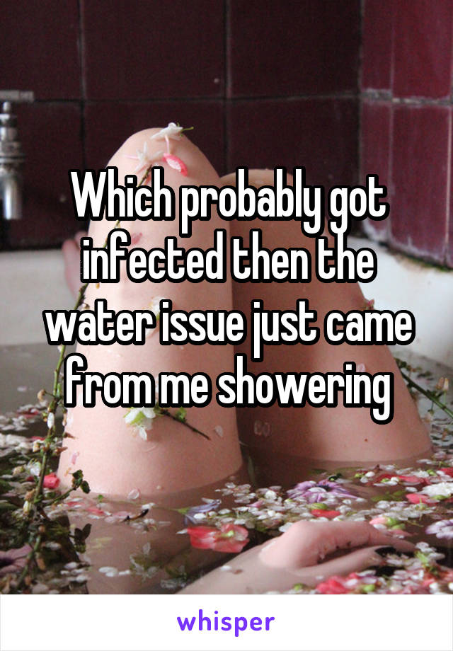 Which probably got infected then the water issue just came from me showering
