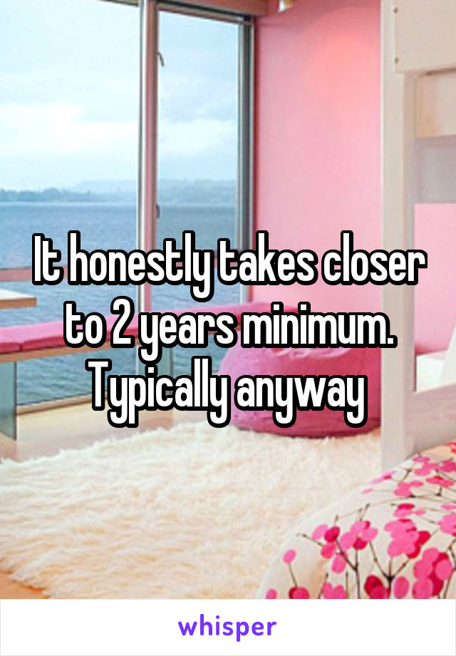 It honestly takes closer to 2 years minimum. Typically anyway 