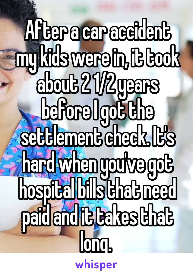 After a car accident my kids were in, it took about 2 1/2 years before I got the settlement check. It's hard when you've got hospital bills that need paid and it takes that long. 