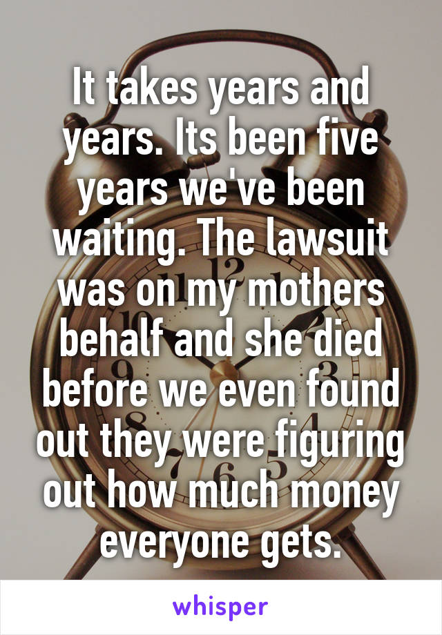 It takes years and years. Its been five years we've been waiting. The lawsuit was on my mothers behalf and she died before we even found out they were figuring out how much money everyone gets.
