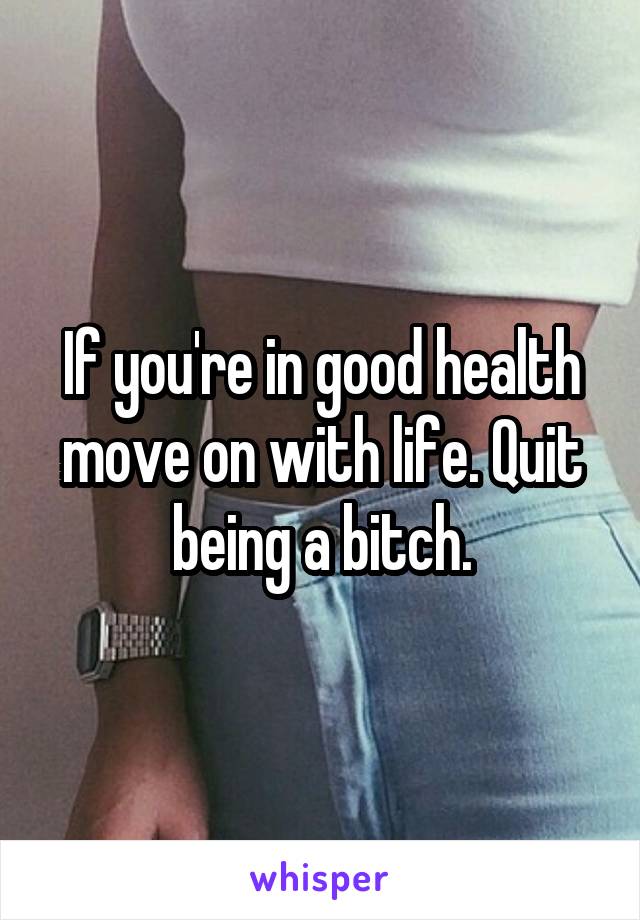 If you're in good health move on with life. Quit being a bitch.