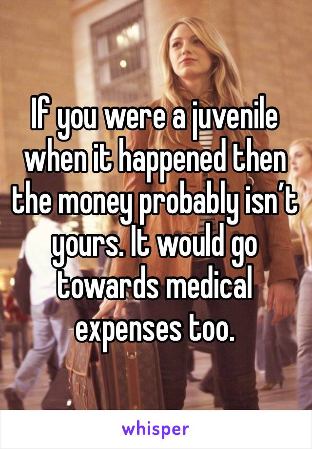 If you were a juvenile when it happened then the money probably isn’t yours. It would go towards medical expenses too.