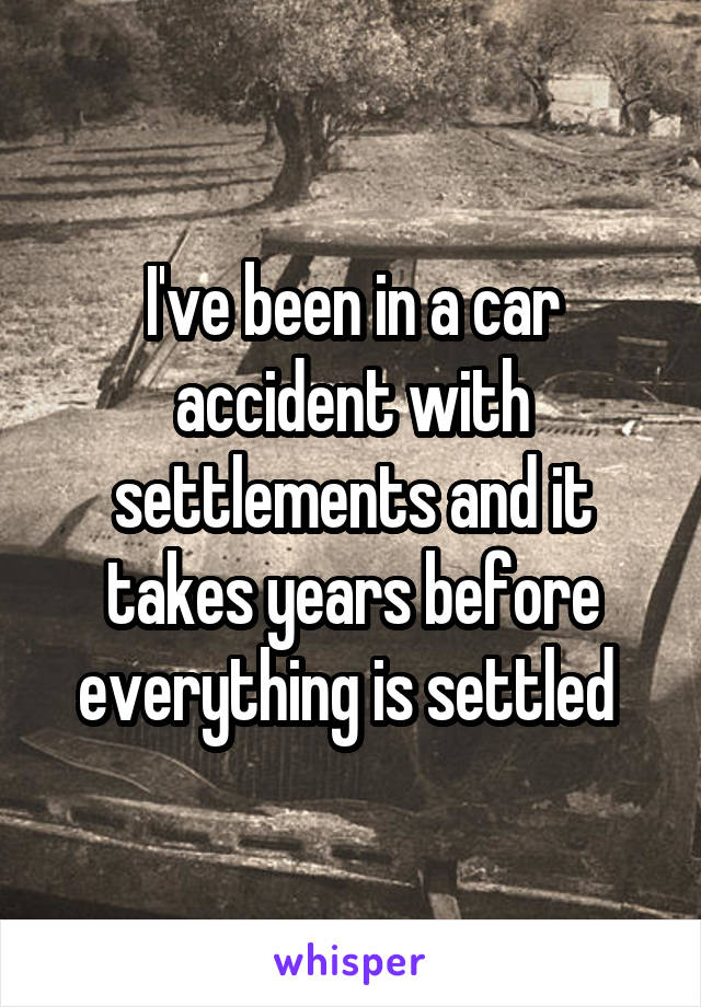 I've been in a car accident with settlements and it takes years before everything is settled 
