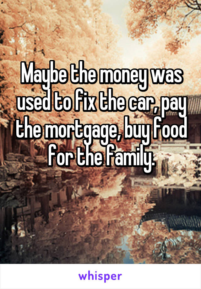 Maybe the money was used to fix the car, pay the mortgage, buy food for the family.

