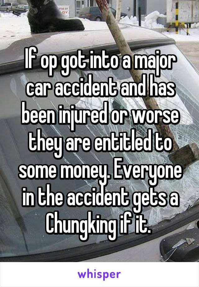 If op got into a major car accident and has been injured or worse they are entitled to some money. Everyone in the accident gets a Chungking if it. 