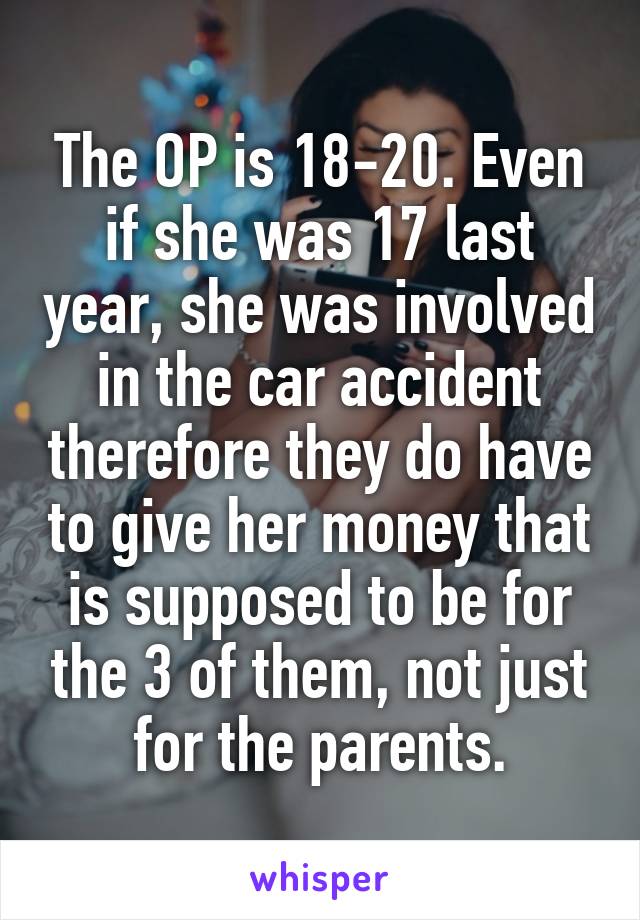 The OP is 18-20. Even if she was 17 last year, she was involved in the car accident therefore they do have to give her money that is supposed to be for the 3 of them, not just for the parents.