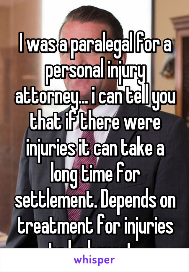 
I was a paralegal for a personal injury attorney... i can tell you that if there were injuries it can take a long time for settlement. Depends on treatment for injuries to be honest. 
