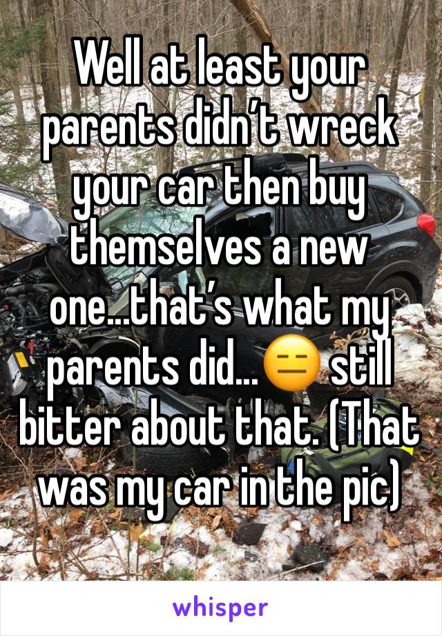 Well at least your parents didn’t wreck your car then buy themselves a new one...that’s what my parents did...😑 still bitter about that. (That was my car in the pic)