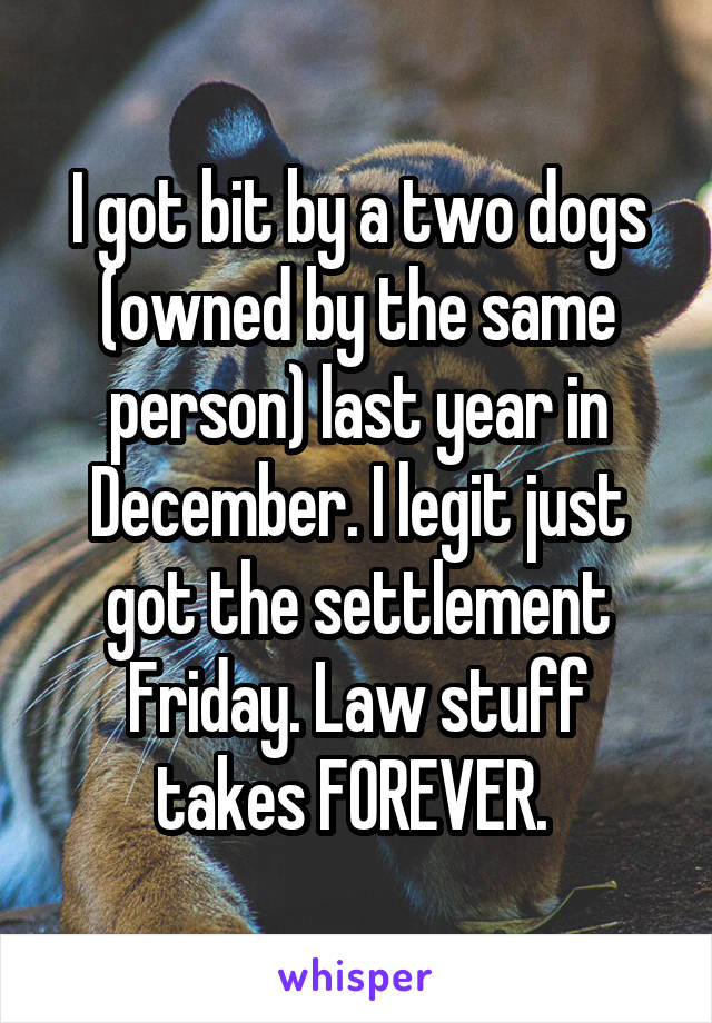 I got bit by a two dogs (owned by the same person) last year in December. I legit just got the settlement Friday. Law stuff takes FOREVER. 