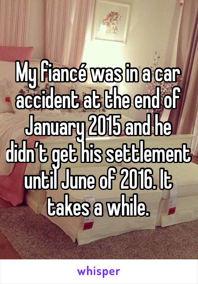 My fiancé was in a car accident at the end of January 2015 and he didn’t get his settlement until June of 2016. It takes a while.